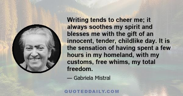 Writing tends to cheer me; it always soothes my spirit and blesses me with the gift of an innocent, tender, childlike day. It is the sensation of having spent a few hours in my homeland, with my customs, free whims, my