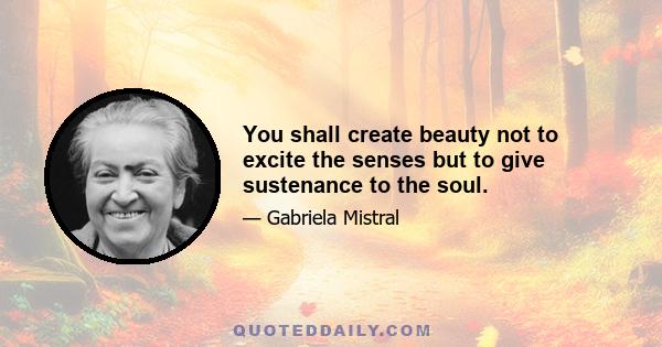 You shall create beauty not to excite the senses but to give sustenance to the soul.