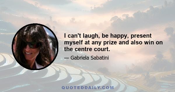 I can't laugh, be happy, present myself at any prize and also win on the centre court.