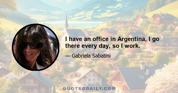 I have an office in Argentina, I go there every day, so I work.