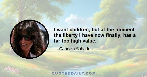 I want children, but at the moment the liberty I have now finally, has a far too high value.