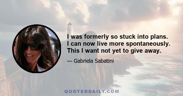 I was formerly so stuck into plans. I can now live more spontaneously. This I want not yet to give away.