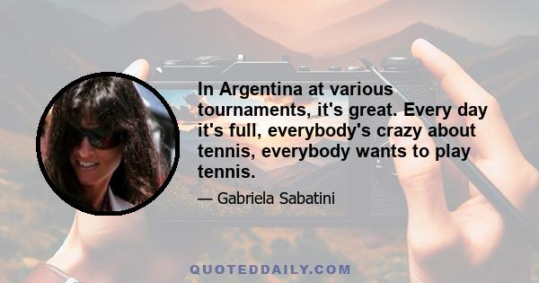 In Argentina at various tournaments, it's great. Every day it's full, everybody's crazy about tennis, everybody wants to play tennis.