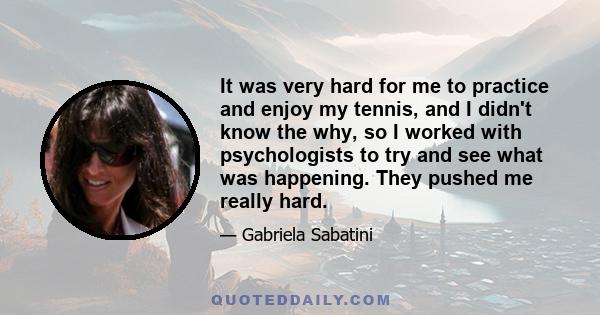 It was very hard for me to practice and enjoy my tennis, and I didn't know the why, so I worked with psychologists to try and see what was happening. They pushed me really hard.