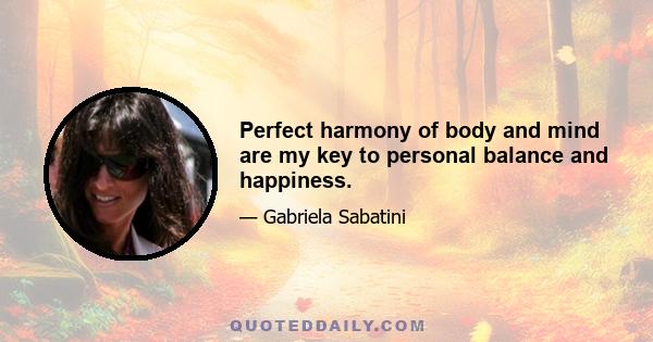 Perfect harmony of body and mind are my key to personal balance and happiness.