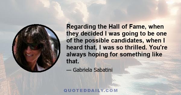 Regarding the Hall of Fame, when they decided I was going to be one of the possible candidates, when I heard that, I was so thrilled. You're always hoping for something like that.