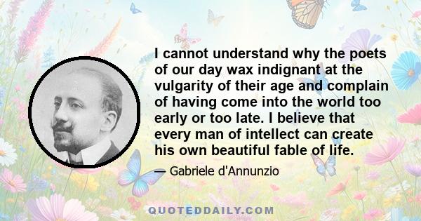 I cannot understand why the poets of our day wax indignant at the vulgarity of their age and complain of having come into the world too early or too late. I believe that every man of intellect can create his own