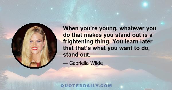 When you’re young, whatever you do that makes you stand out is a frightening thing. You learn later that that’s what you want to do, stand out.