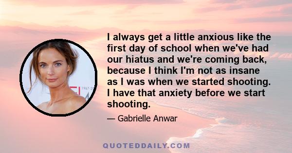 I always get a little anxious like the first day of school when we've had our hiatus and we're coming back, because I think I'm not as insane as I was when we started shooting. I have that anxiety before we start