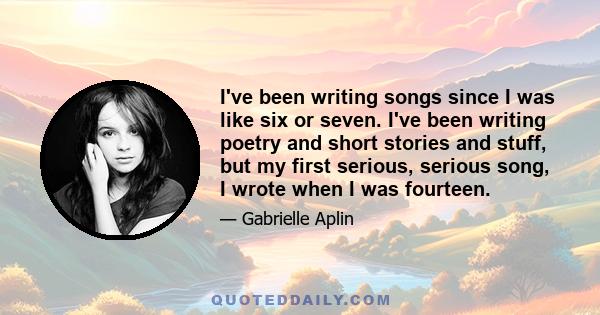 I've been writing songs since I was like six or seven. I've been writing poetry and short stories and stuff, but my first serious, serious song, I wrote when I was fourteen.