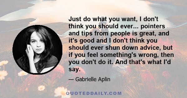 Just do what you want, I don't think you should ever... pointers and tips from people is great, and it's good and I don't think you should ever shun down advice, but if you feel something's wrong, then you don't do it.