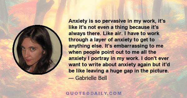 Anxiety is so pervasive in my work, it's like it's not even a thing because it's always there. Like air. I have to work through a layer of anxiety to get to anything else. It's embarrassing to me when people point out