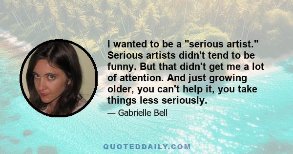 I wanted to be a serious artist. Serious artists didn't tend to be funny. But that didn't get me a lot of attention. And just growing older, you can't help it, you take things less seriously.