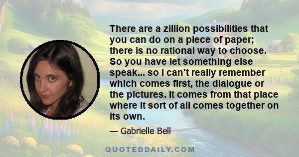 There are a zillion possibilities that you can do on a piece of paper; there is no rational way to choose. So you have let something else speak... so I can't really remember which comes first, the dialogue or the