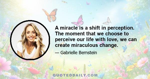 A miracle is a shift in perception. The moment that we choose to perceive our life with love, we can create miraculous change.