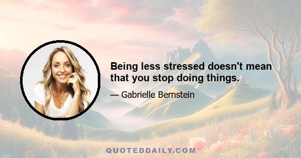 Being less stressed doesn't mean that you stop doing things.