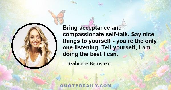 Bring acceptance and compassionate self-talk. Say nice things to yourself - you're the only one listening. Tell yourself, I am doing the best I can.