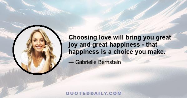 Choosing love will bring you great joy and great happiness - that happiness is a choice you make.