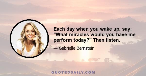 Each day when you wake up, say: What miracles would you have me perform today? Then listen.