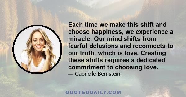 Each time we make this shift and choose happiness, we experience a miracle. Our mind shifts from fearful delusions and reconnects to our truth, which is love. Creating these shifts requires a dedicated commitment to