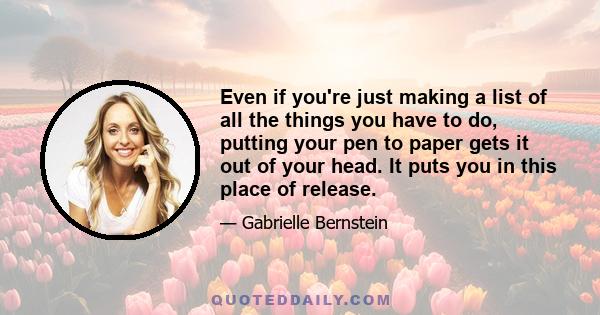 Even if you're just making a list of all the things you have to do, putting your pen to paper gets it out of your head. It puts you in this place of release.