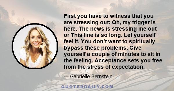 First you have to witness that you are stressing out: Oh, my trigger is here. The news is stressing me out or This line is so long. Let yourself feel it. You don't want to spiritually bypass these problems. Give