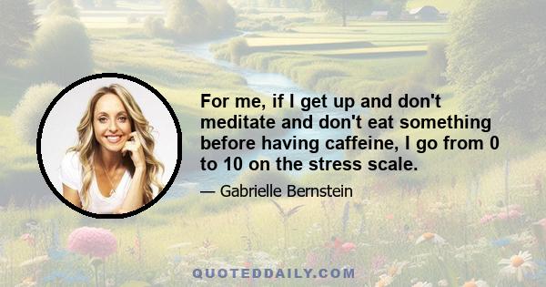 For me, if I get up and don't meditate and don't eat something before having caffeine, I go from 0 to 10 on the stress scale.