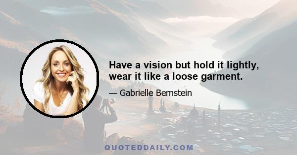 Have a vision but hold it lightly, wear it like a loose garment.