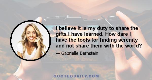 I believe it is my duty to share the gifts I have learned. How dare I have the tools for finding serenity and not share them with the world?