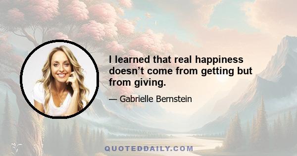 I learned that real happiness doesn’t come from getting but from giving.