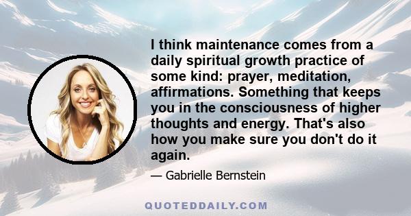 I think maintenance comes from a daily spiritual growth practice of some kind: prayer, meditation, affirmations. Something that keeps you in the consciousness of higher thoughts and energy. That's also how you make sure 