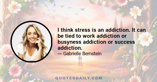 I think stress is an addiction. It can be tied to work addiction or busyness addiction or success addiction.