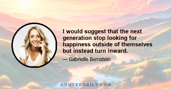 I would suggest that the next generation stop looking for happiness outside of themselves but instead turn inward.