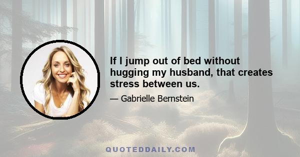 If I jump out of bed without hugging my husband, that creates stress between us.