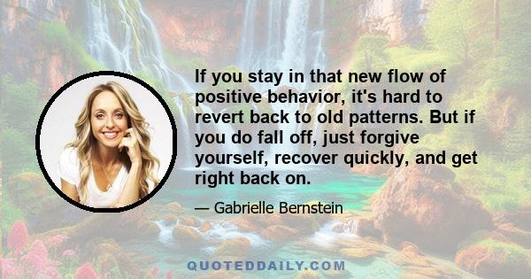 If you stay in that new flow of positive behavior, it's hard to revert back to old patterns. But if you do fall off, just forgive yourself, recover quickly, and get right back on.