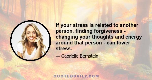 If your stress is related to another person, finding forgiveness - changing your thoughts and energy around that person - can lower stress.