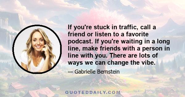 If you're stuck in traffic, call a friend or listen to a favorite podcast. If you're waiting in a long line, make friends with a person in line with you. There are lots of ways we can change the vibe.