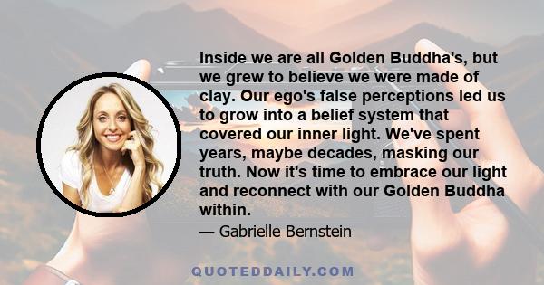 Inside we are all Golden Buddha's, but we grew to believe we were made of clay. Our ego's false perceptions led us to grow into a belief system that covered our inner light. We've spent years, maybe decades, masking our 