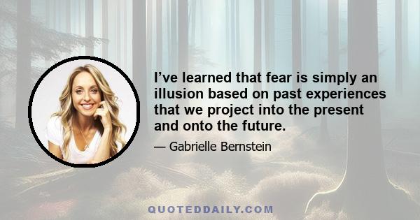 I’ve learned that fear is simply an illusion based on past experiences that we project into the present and onto the future.