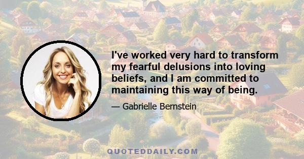 I've worked very hard to transform my fearful delusions into loving beliefs, and I am committed to maintaining this way of being.