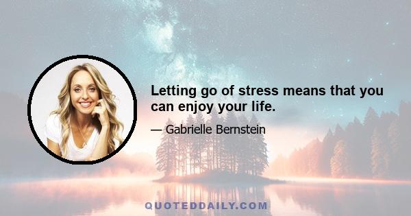 Letting go of stress means that you can enjoy your life.