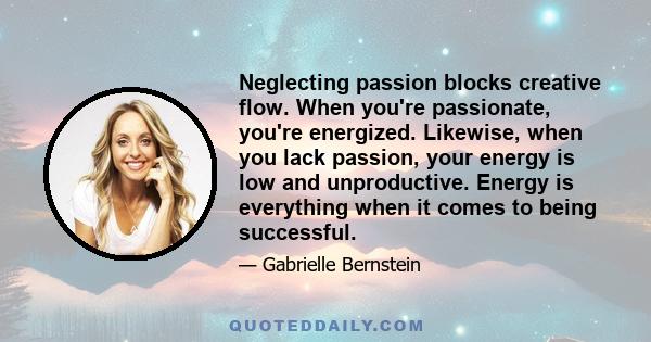 Neglecting passion blocks creative flow. When you're passionate, you're energized. Likewise, when you lack passion, your energy is low and unproductive. Energy is everything when it comes to being successful.