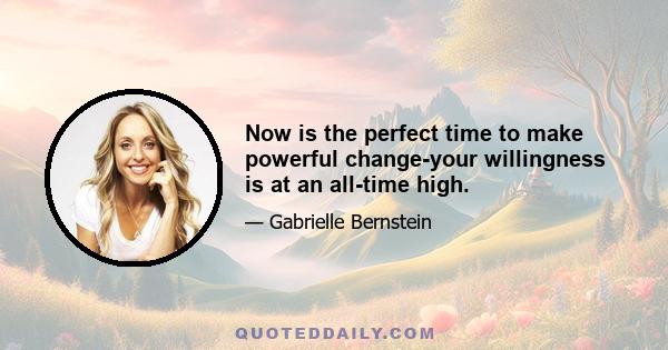 Now is the perfect time to make powerful change-your willingness is at an all-time high.