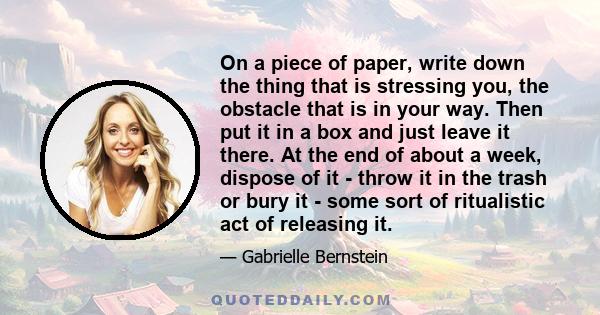 On a piece of paper, write down the thing that is stressing you, the obstacle that is in your way. Then put it in a box and just leave it there. At the end of about a week, dispose of it - throw it in the trash or bury