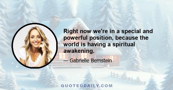 Right now we're in a special and powerful position, because the world is having a spiritual awakening.