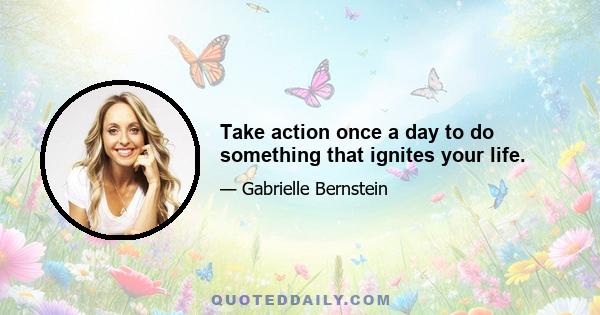 Take action once a day to do something that ignites your life.