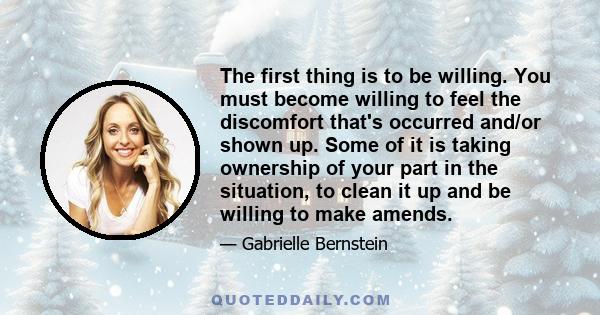 The first thing is to be willing. You must become willing to feel the discomfort that's occurred and/or shown up. Some of it is taking ownership of your part in the situation, to clean it up and be willing to make