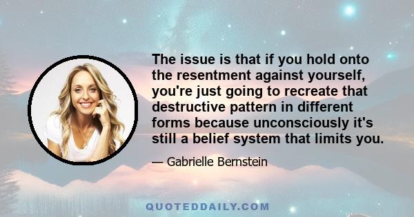 The issue is that if you hold onto the resentment against yourself, you're just going to recreate that destructive pattern in different forms because unconsciously it's still a belief system that limits you.