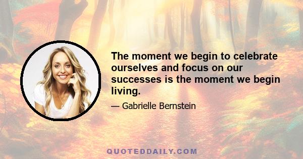 The moment we begin to celebrate ourselves and focus on our successes is the moment we begin living.