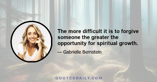 The more difficult it is to forgive someone the greater the opportunity for spiritual growth.